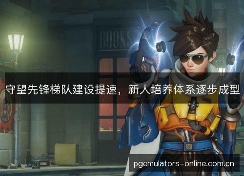 守望先锋梯队建设提速，新人培养体系逐步成型